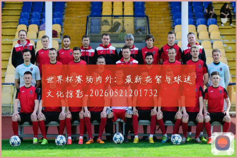 世界杯赛场内外：最新花絮与球迷文化掠影_20260521201732