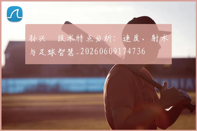孙兴慜技术特点分析:速度、射术与足球智慧_20260609174736