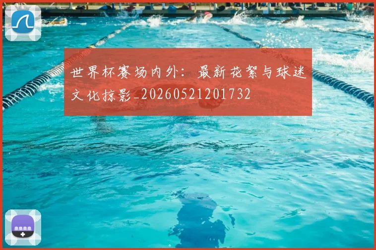 世界杯赛场内外:最新花絮与球迷文化掠影_20260521201732