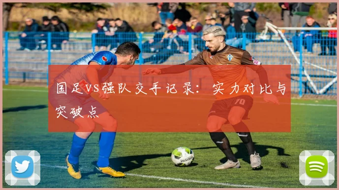 国足vs强队交手记录：实力对比与突破点