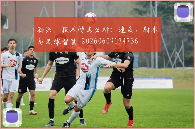 孙兴慜技术特点分析:速度、射术与足球智慧_20260609174736