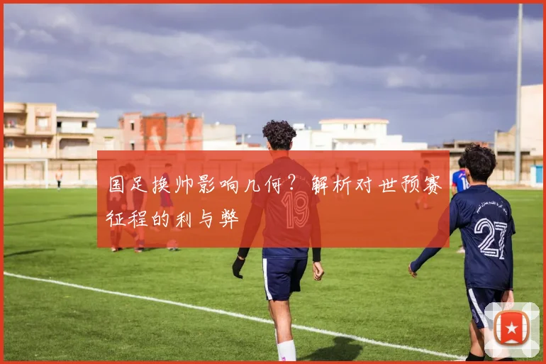国足换帅影响几何?解析对世预赛征程的利与弊