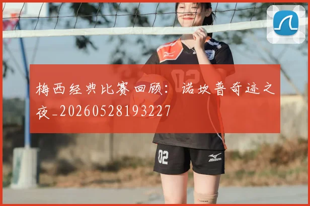 梅西经典比赛回顾：诺坎普奇迹之夜_20260528193227