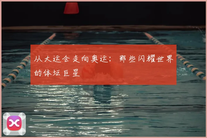 从大运会走向奥运:那些闪耀世界的体坛巨星